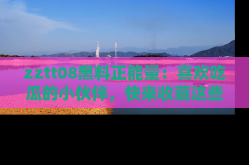 zztt08黑料正能量：喜欢吃瓜的小伙伴，快来收藏这些优质资源！