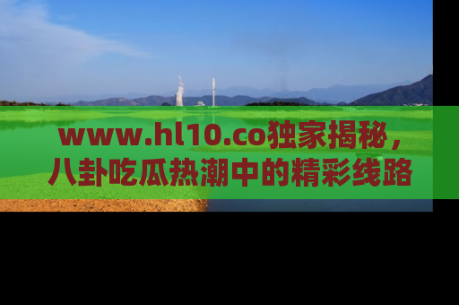 www.hl10.co独家揭秘，八卦吃瓜热潮中的精彩线路推荐
