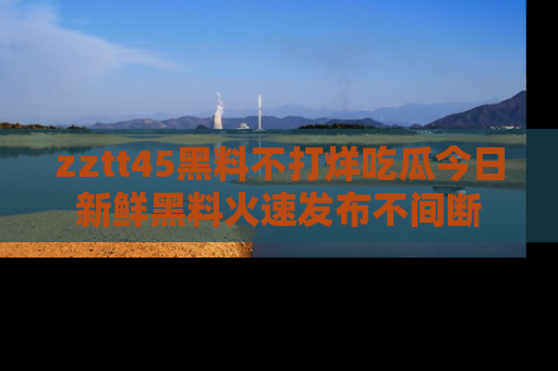zztt45黑料不打烊吃瓜今日新鲜黑料火速发布不间断
