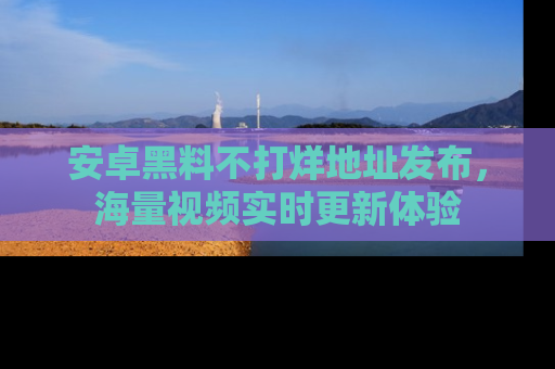 安卓黑料不打烊地址发布，海量视频实时更新体验