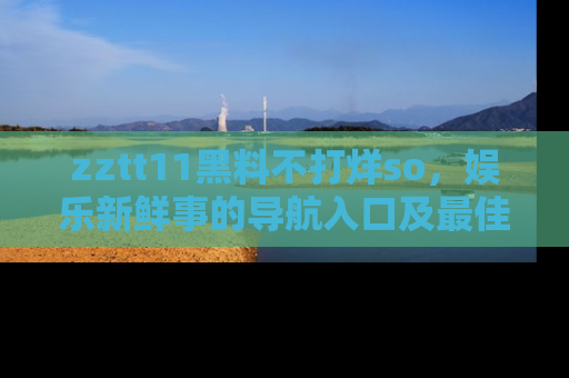 zztt11黑料不打烊so，娱乐新鲜事的导航入口及最佳浏览线路推荐