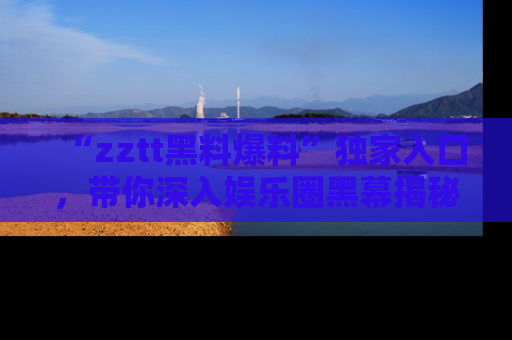 “zztt黑料爆料”独家入口，带你深入娱乐圈黑幕揭秘