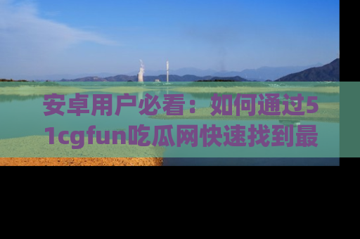 安卓用户必看：如何通过51cgfun吃瓜网快速找到最新链接？