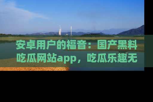 安卓用户的福音：国产黑料吃瓜网站app，吃瓜乐趣无穷尽！