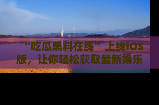 “吃瓜黑料在线”上线iOS版，让你轻松获取最新娱乐新闻