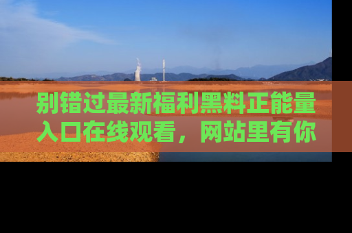别错过最新福利黑料正能量入口在线观看，网站里有你想看的所有秘密！