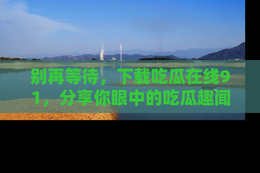 别再等待，下载吃瓜在线91，分享你眼中的吃瓜趣闻吧！
