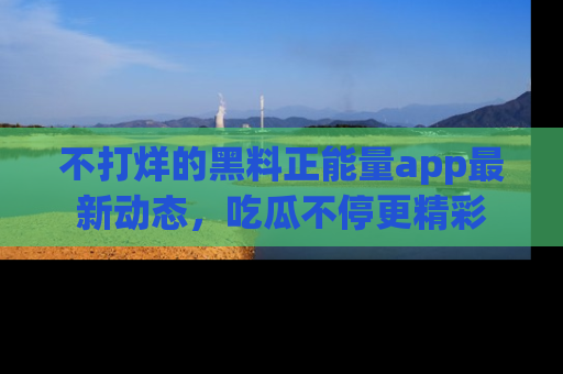 不打烊的黑料正能量app最新动态，吃瓜不停更精彩
