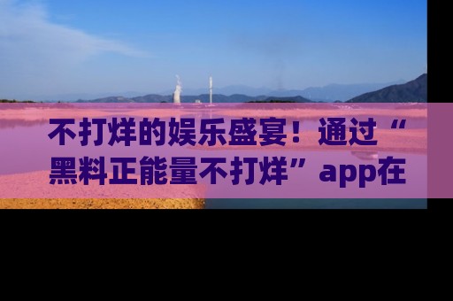不打烊的娱乐盛宴！通过“黑料正能量不打烊”app在线观看最新内容，链接在此，不容错过！