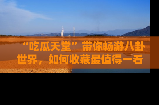 “吃瓜天堂”带你畅游八卦世界，如何收藏最值得一看的趣闻？
