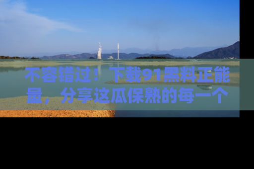不容错过！下载91黑料正能量，分享这瓜保熟的每一个瞬间！
