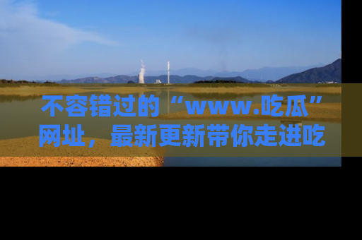 不容错过的“www.吃瓜”网址，最新更新带你走进吃瓜新时尚