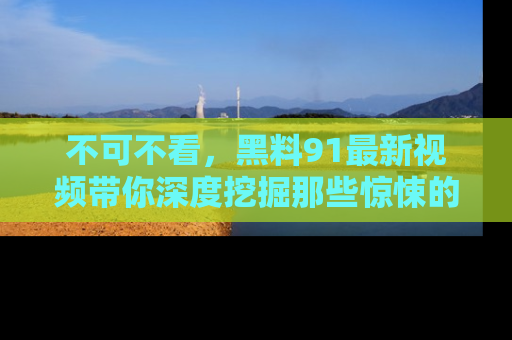 不可不看，黑料91最新视频带你深度挖掘那些惊悚的黑料内幕！