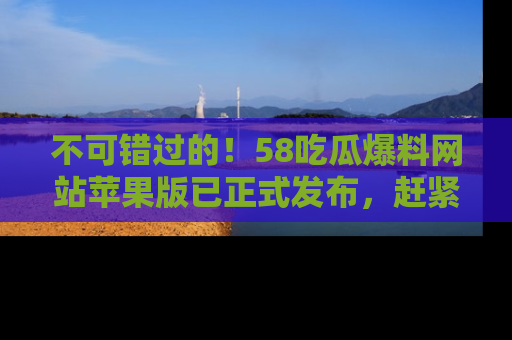 不可错过的！58吃瓜爆料网站苹果版已正式发布，赶紧体验！