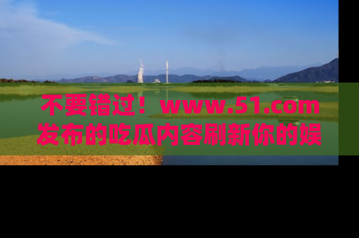 不要错过！www.51.com发布的吃瓜内容刷新你的娱乐认知