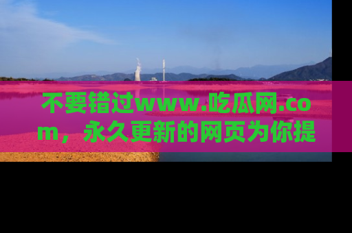 不要错过www.吃瓜网.com，永久更新的网页为你提供吃瓜盛宴！