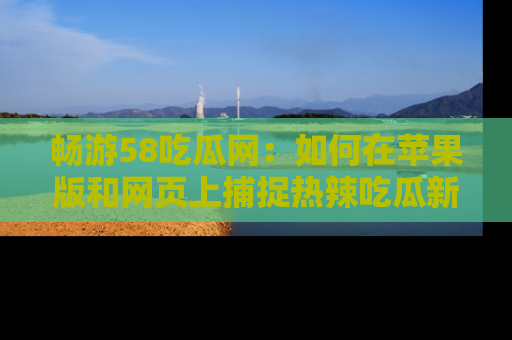 畅游58吃瓜网：如何在苹果版和网页上捕捉热辣吃瓜新闻？