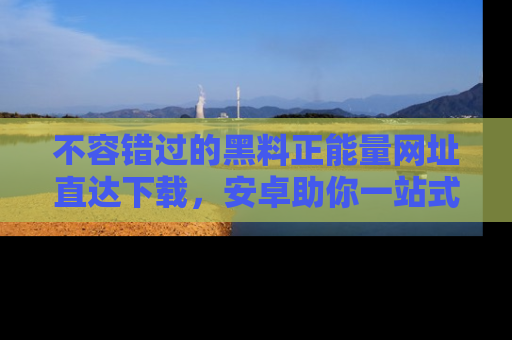 不容错过的黑料正能量网址直达下载，安卓助你一站式吃瓜体验！