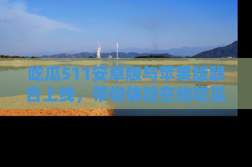 吃瓜511安卓版与苹果版联合上线，带你体验在线吃瓜新天地