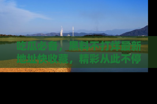 吃瓜必备，黑料不打烊最新地址快收藏，精彩从此不停！