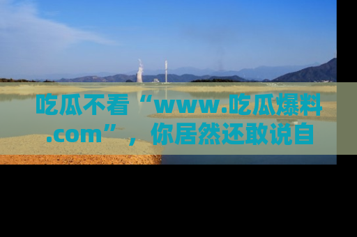 吃瓜不看“www.吃瓜爆料.com”，你居然还敢说自己是吃瓜群众？
