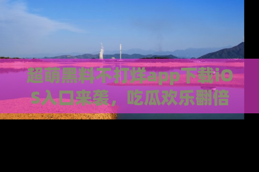 超萌黑料不打烊app下载iOS入口来袭，吃瓜欢乐翻倍！
