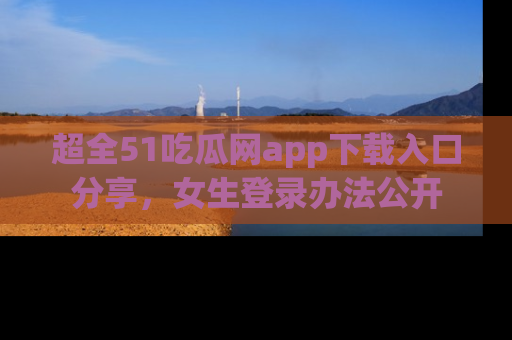 超全51吃瓜网app下载入口分享，女生登录办法公开