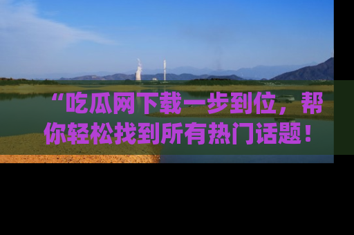 “吃瓜网下载一步到位，帮你轻松找到所有热门话题！”网址：www.chiguaw.com