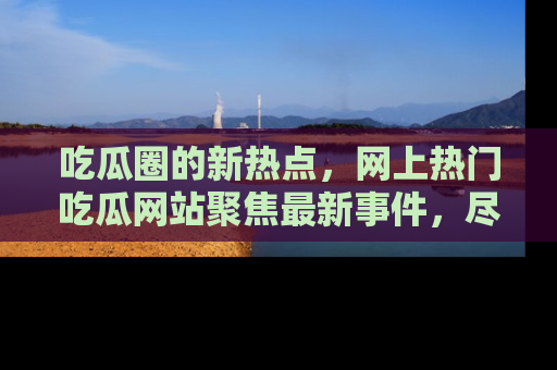 吃瓜圈的新热点，网上热门吃瓜网站聚焦最新事件，尽在吃瓜网站！