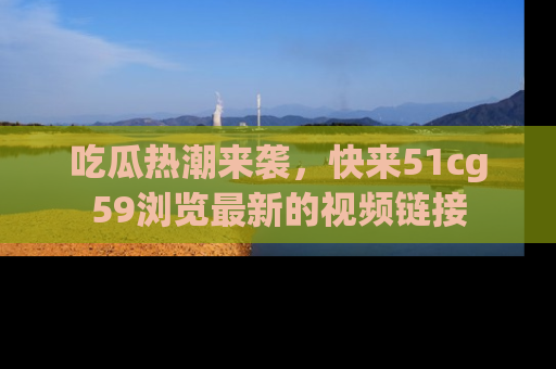 吃瓜热潮来袭，快来51cg59浏览最新的视频链接