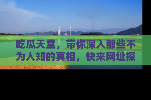 吃瓜天堂，带你深入那些不为人知的真相，快来网址探索吧！