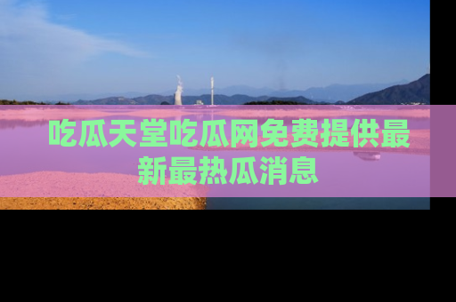 吃瓜天堂吃瓜网免费提供最新最热瓜消息