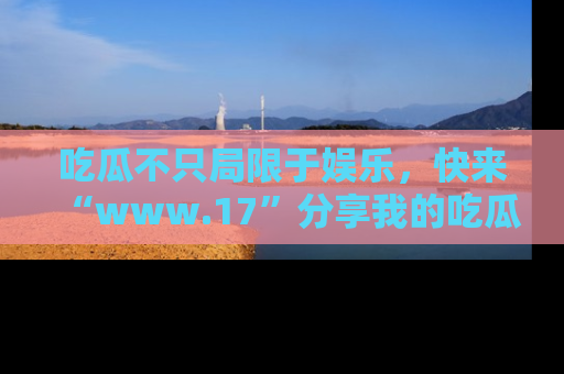 吃瓜不只局限于娱乐，快来“www.17”分享我的吃瓜技巧，成为社交圈的明星！