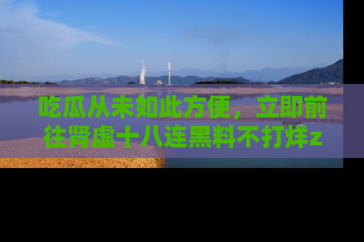 吃瓜从未如此方便，立即前往肾虚十八连黑料不打烊zzzttt，发现更多精彩，地址在这里！