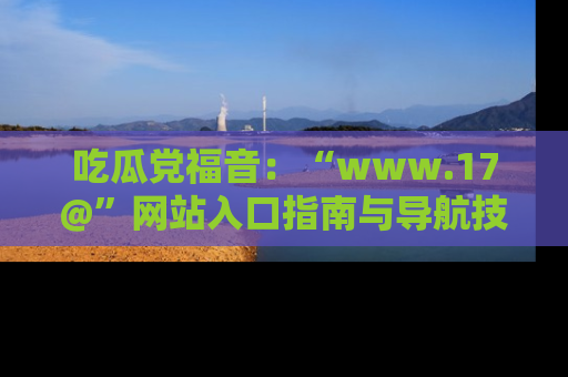 吃瓜党福音：“www.17@”网站入口指南与导航技巧全解析