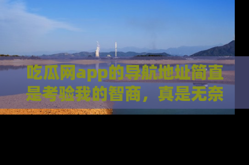 吃瓜网app的导航地址简直是考验我的智商，真是无奈！