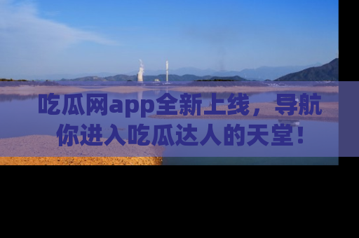 吃瓜网app全新上线，导航你进入吃瓜达人的天堂！