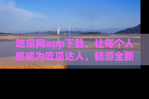 吃瓜网app下载，让每个人都成为吃瓜达人，畅游全新网页！