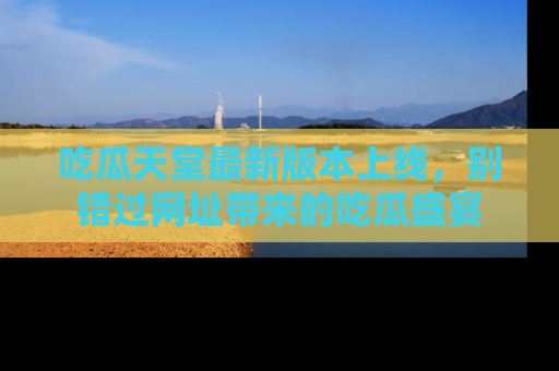 吃瓜天堂最新版本上线，别错过网址带来的吃瓜盛宴