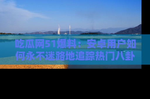 吃瓜网51爆料：安卓用户如何永不迷路地追踪热门八卦信息