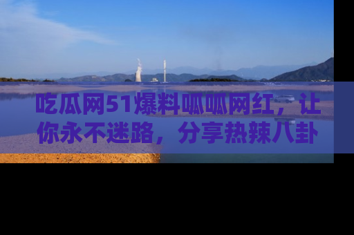 吃瓜网51爆料呱呱网红，让你永不迷路，分享热辣八卦速递！