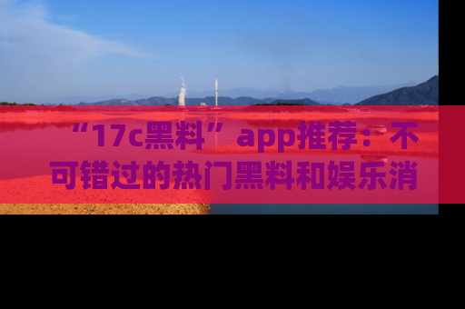 “17c黑料”app推荐：不可错过的热门黑料和娱乐消息