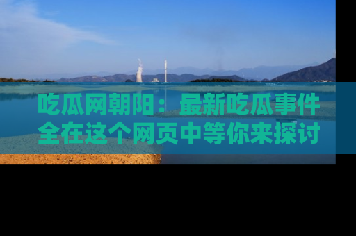 吃瓜网朝阳：最新吃瓜事件全在这个网页中等你来探讨！