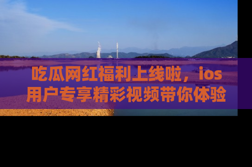 吃瓜网红福利上线啦，ios用户专享精彩视频带你体验乐趣！