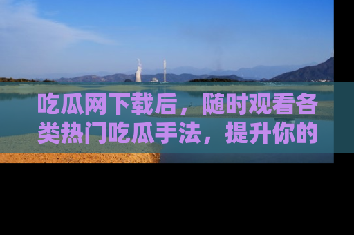 吃瓜网下载后，随时观看各类热门吃瓜手法，提升你的社交技能！