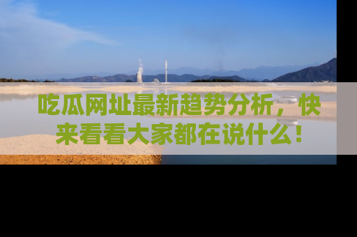 吃瓜网址最新趋势分析，快来看看大家都在说什么！