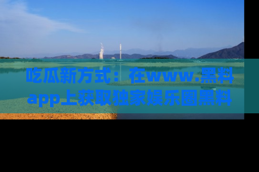 吃瓜新方式：在www.黑料app上获取独家娱乐圈黑料信息