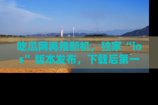 吃瓜网再推新机，独家“ios”版本发布，下载后第一时间获取热点吃瓜信息！