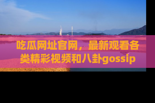 吃瓜网址官网，最新观看各类精彩视频和八卦gossip