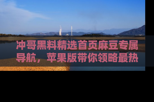 冲哥黑料精选首页麻豆专属导航，苹果版带你领略最热的黑料故事